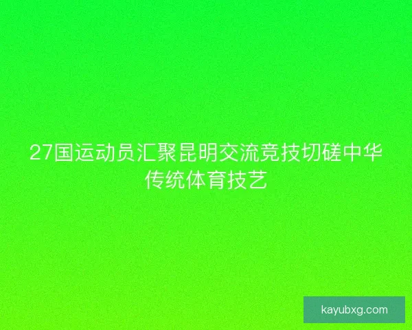 27国运动员汇聚昆明交流竞技切磋中华传统体育技艺