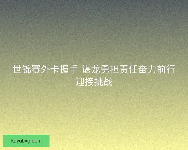 世锦赛外卡握手 谌龙勇担责任奋力前行迎接挑战