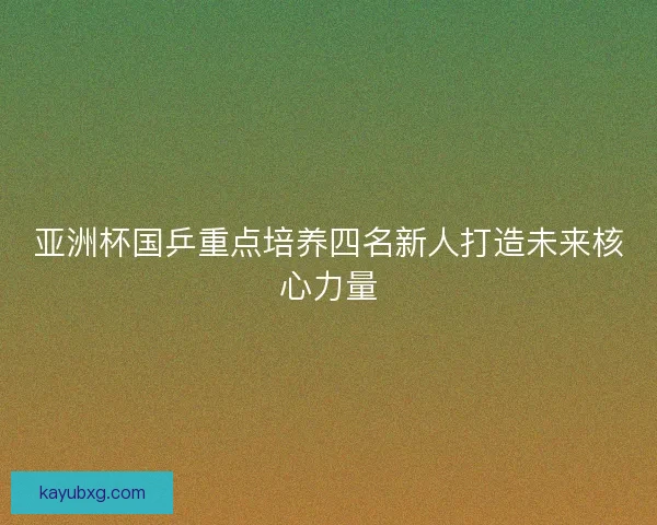 亚洲杯国乒重点培养四名新人打造未来核心力量