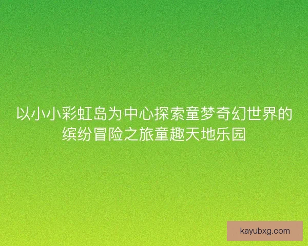 以小小彩虹岛为中心探索童梦奇幻世界的缤纷冒险之旅童趣天地乐园