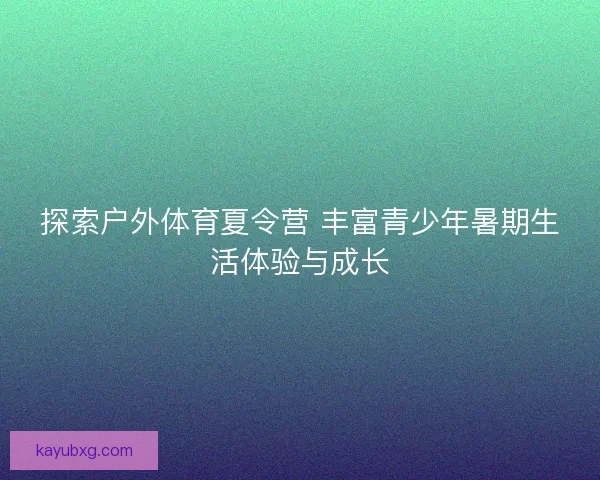 探索户外体育夏令营 丰富青少年暑期生活体验与成长